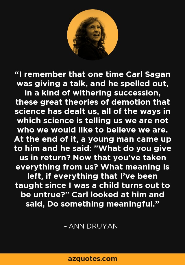 I remember that one time Carl Sagan was giving a talk, and he spelled out, in a kind of withering succession, these great theories of demotion that science has dealt us, all of the ways in which science is telling us we are not who we would like to believe we are. At the end of it, a young man came up to him and he said: 