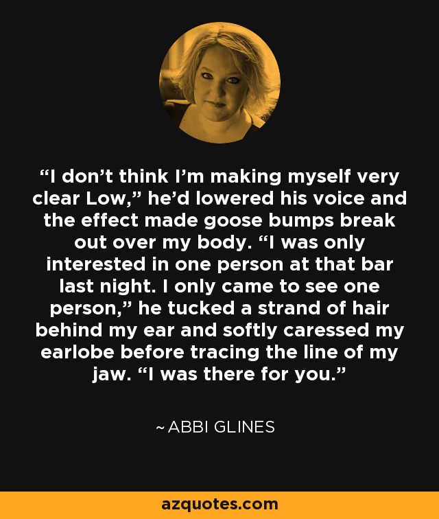 I don’t think I’m making myself very clear Low,” he’d lowered his voice and the effect made goose bumps break out over my body. “I was only interested in one person at that bar last night. I only came to see one person,” he tucked a strand of hair behind my ear and softly caressed my earlobe before tracing the line of my jaw. “I was there for you. - Abbi Glines