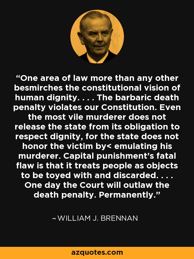 One area of law more than any other besmirches the constitutional vision of human dignity. . . . The barbaric death penalty violates our Constitution. Even the most vile murderer does not release the state from its obligation to respect dignity, for the state does not honor the victim by< emulating his murderer. Capital punishment's fatal flaw is that it treats people as objects to be toyed with and discarded. . . . One day the Court will outlaw the death penalty. Permanently. - William J. Brennan