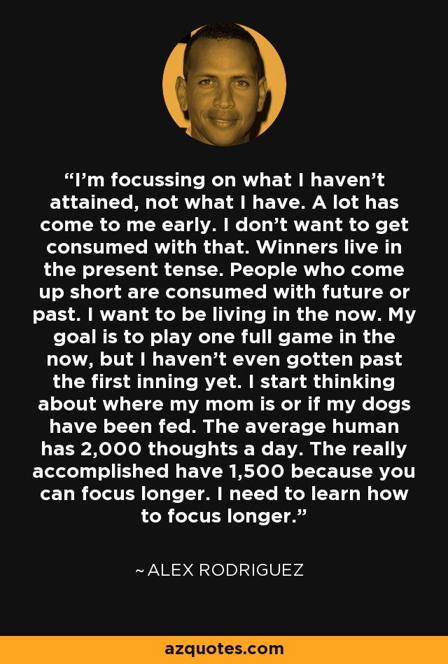 I'm focussing on what I haven't attained, not what I have. A lot has come to me early. I don't want to get consumed with that. Winners live in the present tense. People who come up short are consumed with future or past. I want to be living in the now. My goal is to play one full game in the now, but I haven't even gotten past the first inning yet. I start thinking about where my mom is or if my dogs have been fed. The average human has 2,000 thoughts a day. The really accomplished have 1,500 because you can focus longer. I need to learn how to focus longer. - Alex Rodriguez
