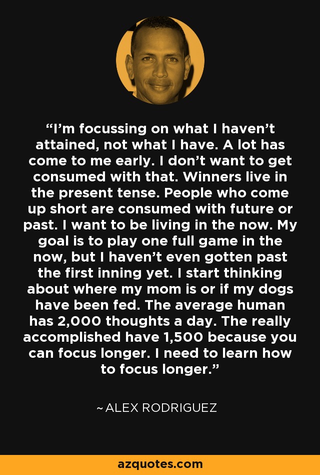 I'm focussing on what I haven't attained, not what I have. A lot has come to me early. I don't want to get consumed with that. Winners live in the present tense. People who come up short are consumed with future or past. I want to be living in the now. My goal is to play one full game in the now, but I haven't even gotten past the first inning yet. I start thinking about where my mom is or if my dogs have been fed. The average human has 2,000 thoughts a day. The really accomplished have 1,500 because you can focus longer. I need to learn how to focus longer. - Alex Rodriguez