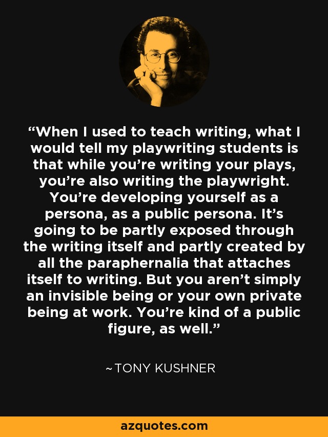 When I used to teach writing, what I would tell my playwriting students is that while you're writing your plays, you're also writing the playwright. You're developing yourself as a persona, as a public persona. It's going to be partly exposed through the writing itself and partly created by all the paraphernalia that attaches itself to writing. But you aren't simply an invisible being or your own private being at work. You're kind of a public figure, as well. - Tony Kushner