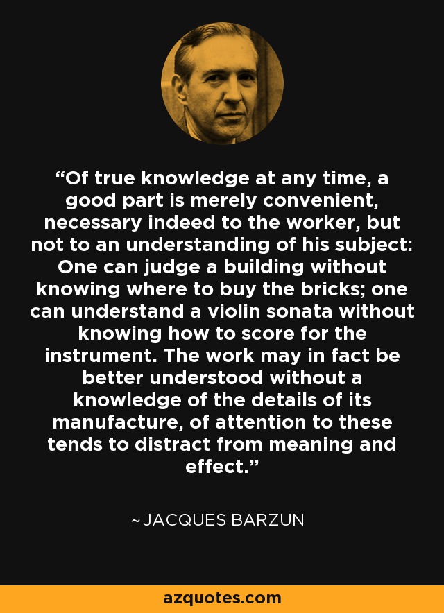 Of true knowledge at any time, a good part is merely convenient, necessary indeed to the worker, but not to an understanding of his subject: One can judge a building without knowing where to buy the bricks; one can understand a violin sonata without knowing how to score for the instrument. The work may in fact be better understood without a knowledge of the details of its manufacture, of attention to these tends to distract from meaning and effect. - Jacques Barzun