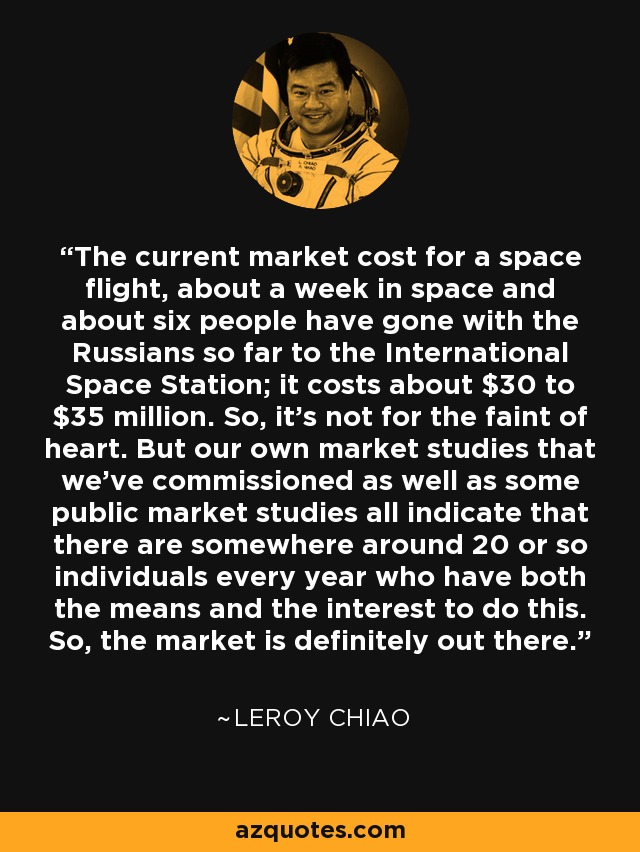 The current market cost for a space flight, about a week in space and about six people have gone with the Russians so far to the International Space Station; it costs about $30 to $35 million. So, it's not for the faint of heart. But our own market studies that we've commissioned as well as some public market studies all indicate that there are somewhere around 20 or so individuals every year who have both the means and the interest to do this. So, the market is definitely out there. - Leroy Chiao