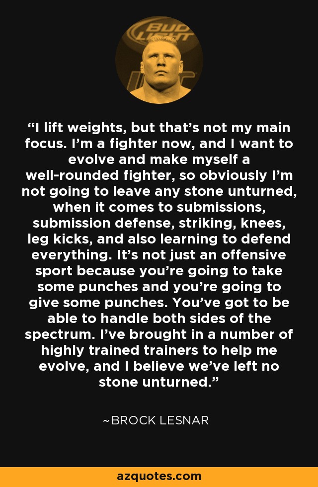 I lift weights, but that's not my main focus. I'm a fighter now, and I want to evolve and make myself a well-rounded fighter, so obviously I'm not going to leave any stone unturned, when it comes to submissions, submission defense, striking, knees, leg kicks, and also learning to defend everything. It's not just an offensive sport because you're going to take some punches and you're going to give some punches. You've got to be able to handle both sides of the spectrum. I've brought in a number of highly trained trainers to help me evolve, and I believe we've left no stone unturned. - Brock Lesnar