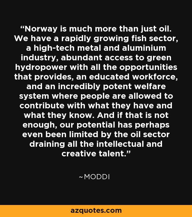 Norway is much more than just oil. We have a rapidly growing fish sector, a high-tech metal and aluminium industry, abundant access to green hydropower with all the opportunities that provides, an educated workforce, and an incredibly potent welfare system where people are allowed to contribute with what they have and what they know. And if that is not enough, our potential has perhaps even been limited by the oil sector draining all the intellectual and creative talent. - Moddi