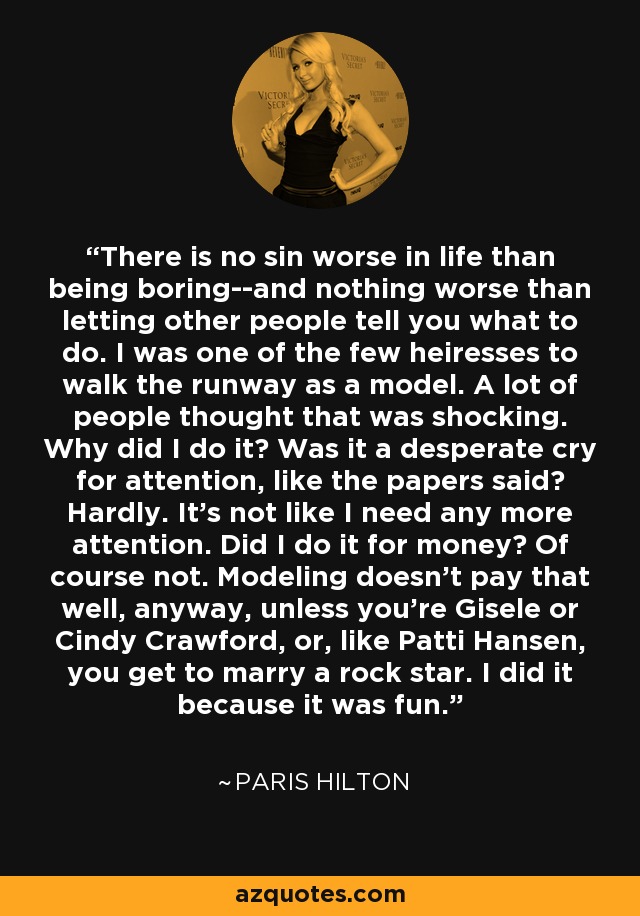 There is no sin worse in life than being boring--and nothing worse than letting other people tell you what to do. I was one of the few heiresses to walk the runway as a model. A lot of people thought that was shocking. Why did I do it? Was it a desperate cry for attention, like the papers said? Hardly. It's not like I need any more attention. Did I do it for money? Of course not. Modeling doesn't pay that well, anyway, unless you're Gisele or Cindy Crawford, or, like Patti Hansen, you get to marry a rock star. I did it because it was fun. - Paris Hilton