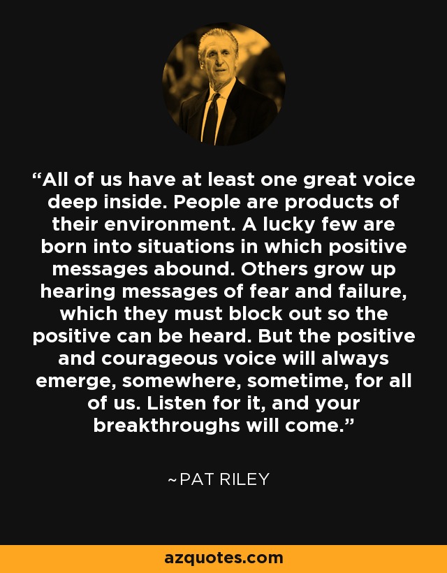 All of us have at least one great voice deep inside. People are products of their environment. A lucky few are born into situations in which positive messages abound. Others grow up hearing messages of fear and failure, which they must block out so the positive can be heard. But the positive and courageous voice will always emerge, somewhere, sometime, for all of us. Listen for it, and your breakthroughs will come. - Pat Riley