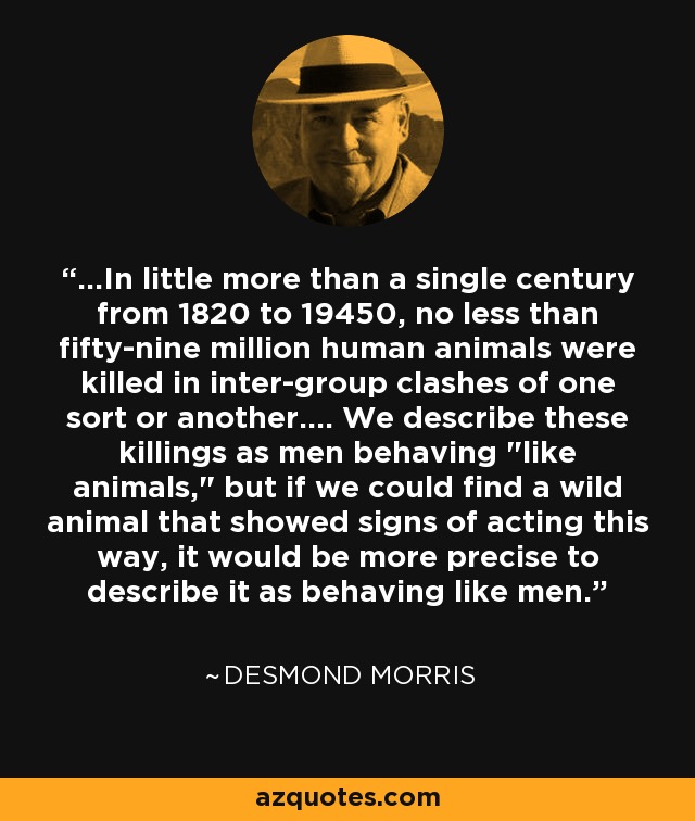 ...In little more than a single century from 1820 to 19450, no less than fifty-nine million human animals were killed in inter-group clashes of one sort or another.... We describe these killings as men behaving 