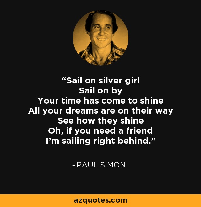 Sail on silver girl Sail on by Your time has come to shine All your dreams are on their way See how they shine Oh, if you need a friend I'm sailing right behind. - Paul Simon