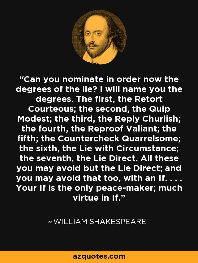 Can you nominate in order now the degrees of the lie? I will name you the degrees. The first, the Retort Courteous; the second, the Quip Modest; the third, the Reply Churlish; the fourth, the Reproof Valiant; the fifth; the Countercheck Quarrelsome; the sixth, the Lie with Circumstance; the seventh, the Lie Direct. All these you may avoid but the Lie Direct; and you may avoid that too, with an If. . . . Your If is the only peace-maker; much virtue in If. - William Shakespeare