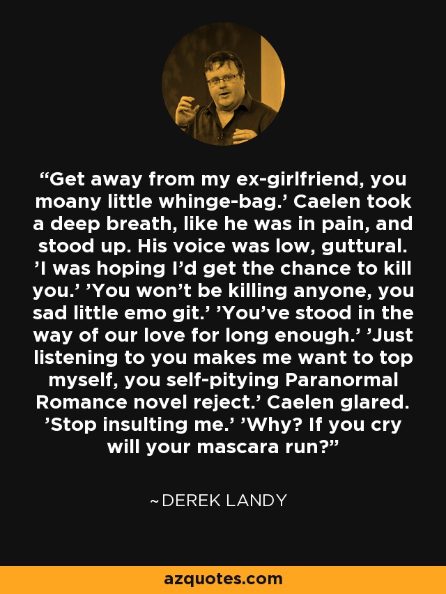 Get away from my ex-girlfriend, you moany little whinge-bag.' Caelen took a deep breath, like he was in pain, and stood up. His voice was low, guttural. 'I was hoping I'd get the chance to kill you.' 'You won't be killing anyone, you sad little emo git.' 'You've stood in the way of our love for long enough.' 'Just listening to you makes me want to top myself, you self-pitying Paranormal Romance novel reject.' Caelen glared. 'Stop insulting me.' 'Why? If you cry will your mascara run? - Derek Landy