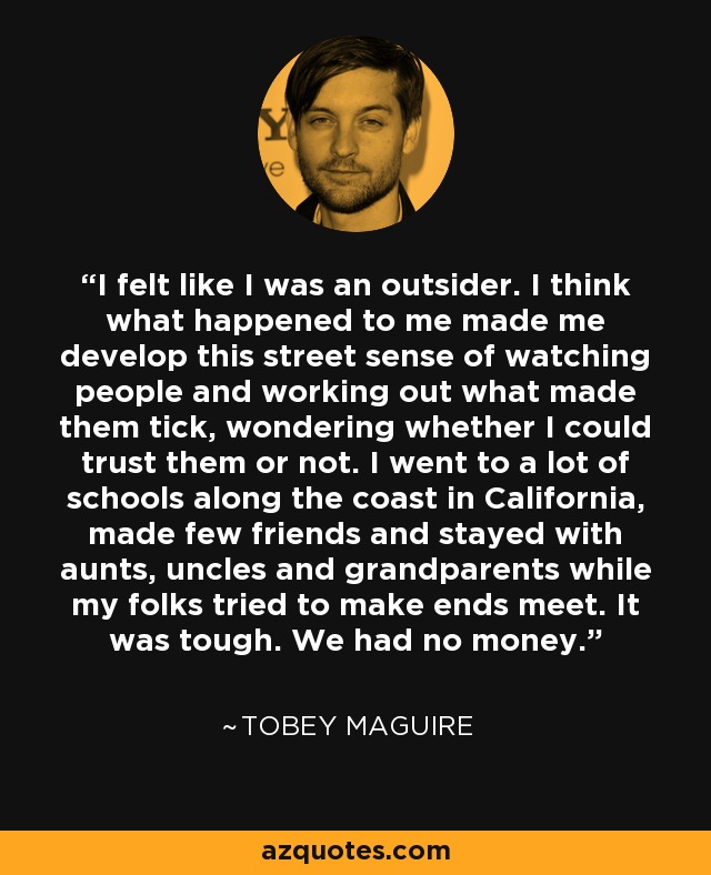 I felt like I was an outsider. I think what happened to me made me develop this street sense of watching people and working out what made them tick, wondering whether I could trust them or not. I went to a lot of schools along the coast in California, made few friends and stayed with aunts, uncles and grandparents while my folks tried to make ends meet. It was tough. We had no money. - Tobey Maguire