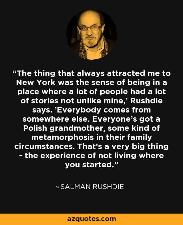 The thing that always attracted me to New York was the sense of being in a place where a lot of people had a lot of stories not unlike mine,' Rushdie says. 'Everybody comes from somewhere else. Everyone's got a Polish grandmother, some kind of metamorphosis in their family circumstances. That's a very big thing - the experience of not living where you started. - Salman Rushdie