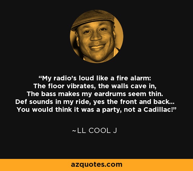 My radio's loud like a fire alarm: The floor vibrates, the walls cave in, The bass makes my eardrums seem thin. Def sounds in my ride, yes the front and back... You would think it was a party, not a Cadillac! - LL Cool J