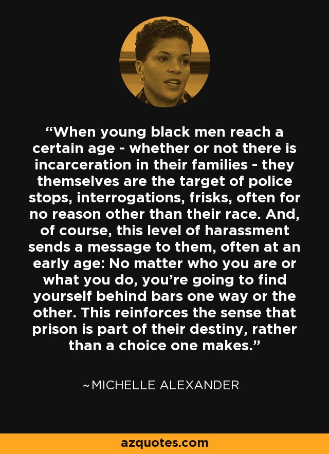 When young black men reach a certain age - whether or not there is incarceration in their families - they themselves are the target of police stops, interrogations, frisks, often for no reason other than their race. And, of course, this level of harassment sends a message to them, often at an early age: No matter who you are or what you do, you're going to find yourself behind bars one way or the other. This reinforces the sense that prison is part of their destiny, rather than a choice one makes. - Michelle Alexander