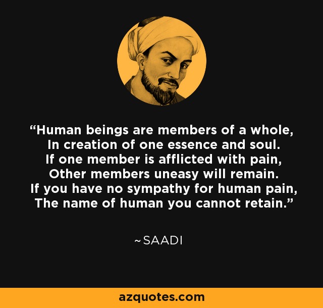 Human beings are members of a whole, In creation of one essence and soul. If one member is afflicted with pain, Other members uneasy will remain. If you have no sympathy for human pain, The name of human you cannot retain. - Saadi
