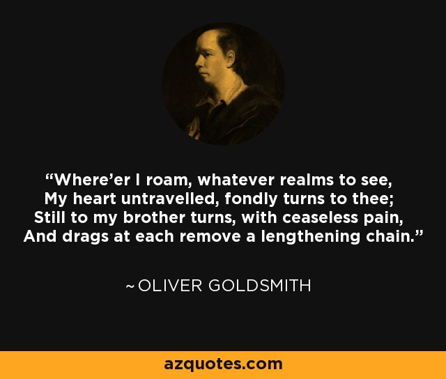 Where'er I roam, whatever realms to see, My heart untravelled, fondly turns to thee; Still to my brother turns, with ceaseless pain, And drags at each remove a lengthening chain. - Oliver Goldsmith