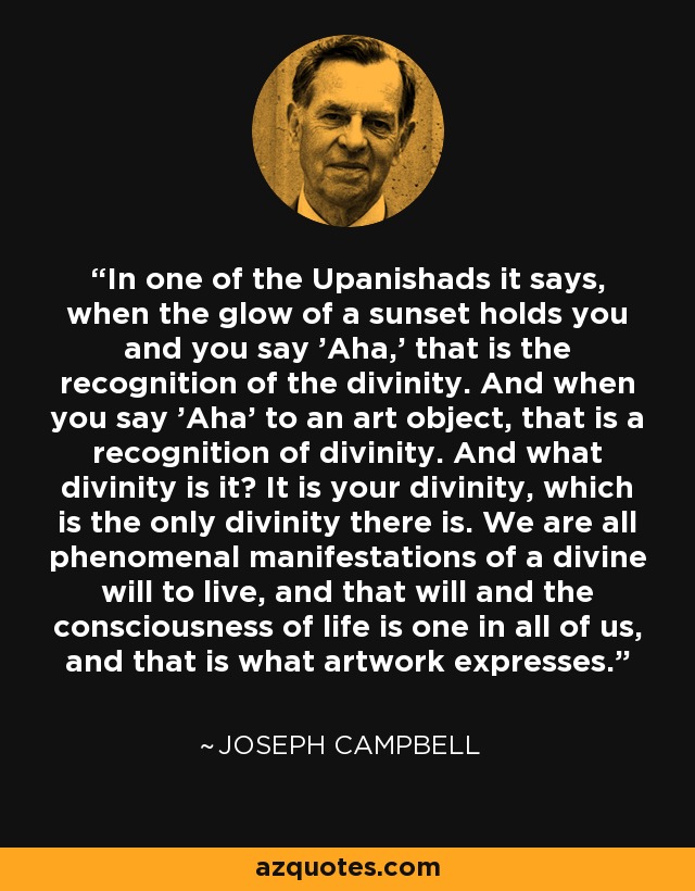 In one of the Upanishads it says, when the glow of a sunset holds you and you say 'Aha,' that is the recognition of the divinity. And when you say 'Aha' to an art object, that is a recognition of divinity. And what divinity is it? It is your divinity, which is the only divinity there is. We are all phenomenal manifestations of a divine will to live, and that will and the consciousness of life is one in all of us, and that is what artwork expresses. - Joseph Campbell