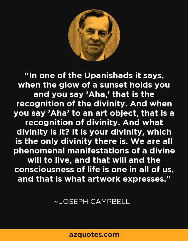 In one of the Upanishads it says, when the glow of a sunset holds you and you say 'Aha,' that is the recognition of the divinity. And when you say 'Aha' to an art object, that is a recognition of divinity. And what divinity is it? It is your divinity, which is the only divinity there is. We are all phenomenal manifestations of a divine will to live, and that will and the consciousness of life is one in all of us, and that is what artwork expresses. - Joseph Campbell