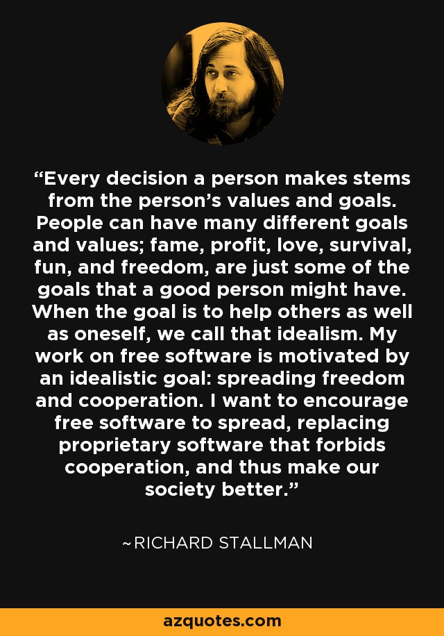 Every decision a person makes stems from the person's values and goals. People can have many different goals and values; fame, profit, love, survival, fun, and freedom, are just some of the goals that a good person might have. When the goal is to help others as well as oneself, we call that idealism. My work on free software is motivated by an idealistic goal: spreading freedom and cooperation. I want to encourage free software to spread, replacing proprietary software that forbids cooperation, and thus make our society better. - Richard Stallman