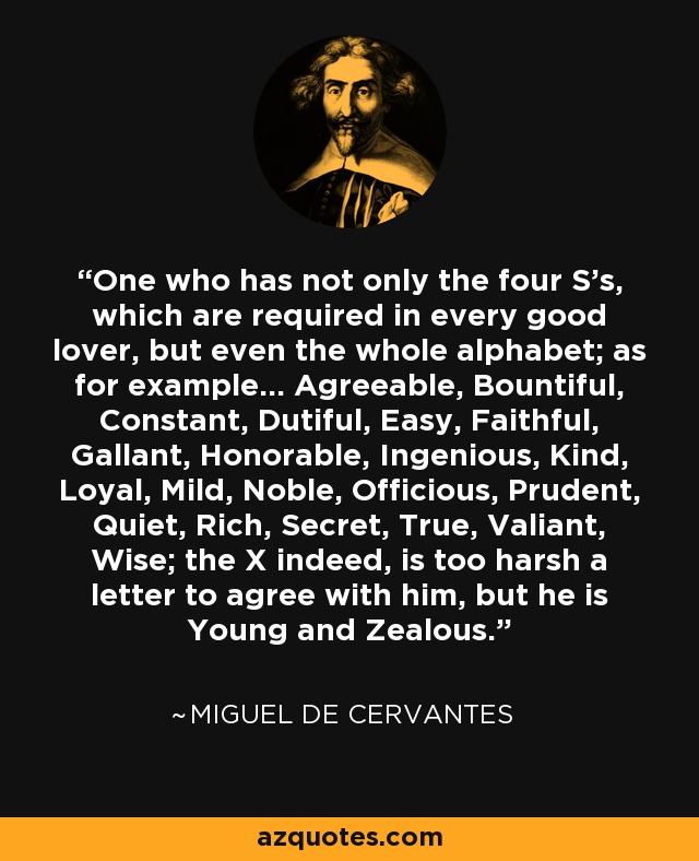 One who has not only the four S's, which are required in every good lover, but even the whole alphabet; as for example... Agreeable, Bountiful, Constant, Dutiful, Easy, Faithful, Gallant, Honorable, Ingenious, Kind, Loyal, Mild, Noble, Officious, Prudent, Quiet, Rich, Secret, True, Valiant, Wise; the X indeed, is too harsh a letter to agree with him, but he is Young and Zealous. - Miguel de Cervantes