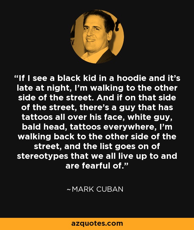 If I see a black kid in a hoodie and it's late at night, I'm walking to the other side of the street. And if on that side of the street, there's a guy that has tattoos all over his face, white guy, bald head, tattoos everywhere, I'm walking back to the other side of the street, and the list goes on of stereotypes that we all live up to and are fearful of. - Mark Cuban