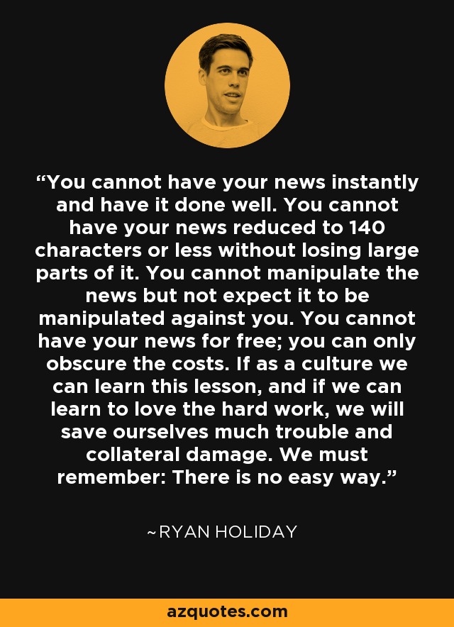 You cannot have your news instantly and have it done well. You cannot have your news reduced to 140 characters or less without losing large parts of it. You cannot manipulate the news but not expect it to be manipulated against you. You cannot have your news for free; you can only obscure the costs. If as a culture we can learn this lesson, and if we can learn to love the hard work, we will save ourselves much trouble and collateral damage. We must remember: There is no easy way. - Ryan Holiday