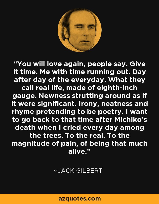 You will love again, people say. Give it time. Me with time running out. Day after day of the everyday. What they call real life, made of eighth-inch gauge. Newness strutting around as if it were significant. Irony, neatness and rhyme pretending to be poetry. I want to go back to that time after Michiko's death when I cried every day among the trees. To the real. To the magnitude of pain, of being that much alive. - Jack Gilbert