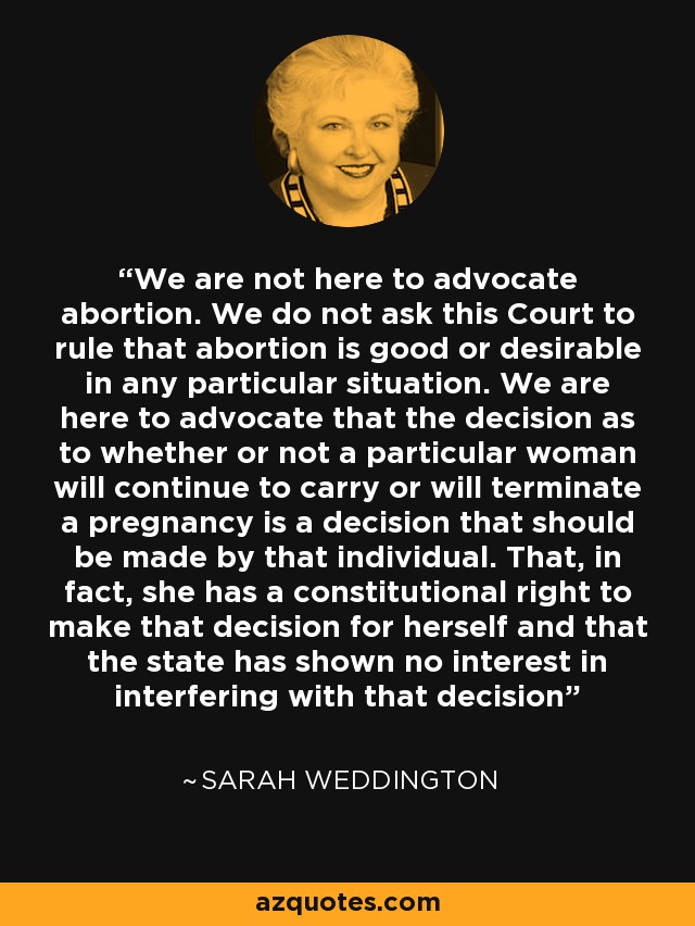 We are not here to advocate abortion. We do not ask this Court to rule that abortion is good or desirable in any particular situation. We are here to advocate that the decision as to whether or not a particular woman will continue to carry or will terminate a pregnancy is a decision that should be made by that individual. That, in fact, she has a constitutional right to make that decision for herself and that the state has shown no interest in interfering with that decision - Sarah Weddington
