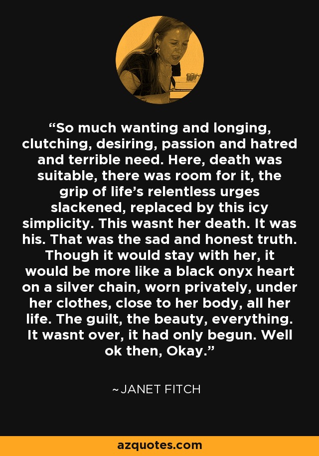 So much wanting and longing, clutching, desiring, passion and hatred and terrible need. Here, death was suitable, there was room for it, the grip of life's relentless urges slackened, replaced by this icy simplicity. This wasnt her death. It was his. That was the sad and honest truth. Though it would stay with her, it would be more like a black onyx heart on a silver chain, worn privately, under her clothes, close to her body, all her life. The guilt, the beauty, everything. It wasnt over, it had only begun. Well ok then, Okay. - Janet Fitch