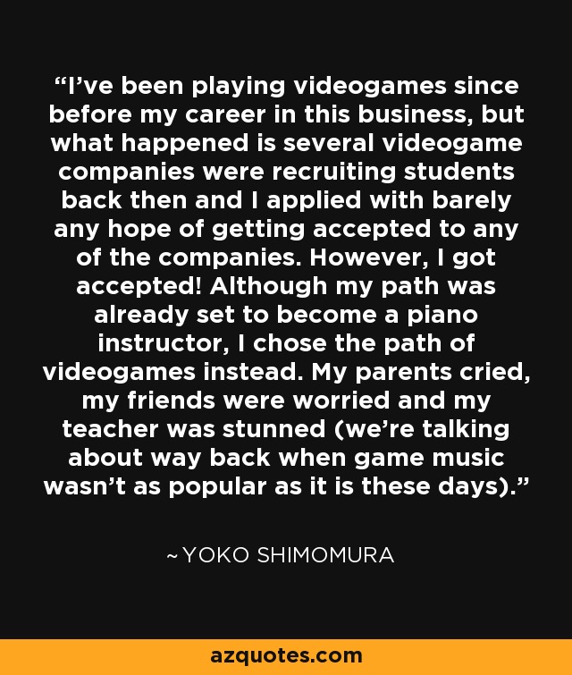 I've been playing videogames since before my career in this business, but what happened is several videogame companies were recruiting students back then and I applied with barely any hope of getting accepted to any of the companies. However, I got accepted! Although my path was already set to become a piano instructor, I chose the path of videogames instead. My parents cried, my friends were worried and my teacher was stunned (we're talking about way back when game music wasn't as popular as it is these days). - Yoko Shimomura