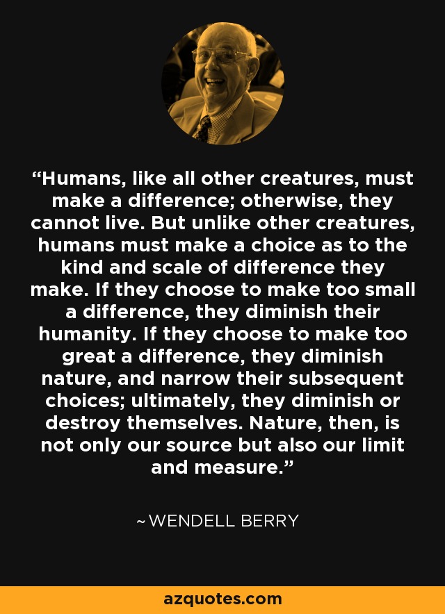 Humans, like all other creatures, must make a difference; otherwise, they cannot live. But unlike other creatures, humans must make a choice as to the kind and scale of difference they make. If they choose to make too small a difference, they diminish their humanity. If they choose to make too great a difference, they diminish nature, and narrow their subsequent choices; ultimately, they diminish or destroy themselves. Nature, then, is not only our source but also our limit and measure. - Wendell Berry