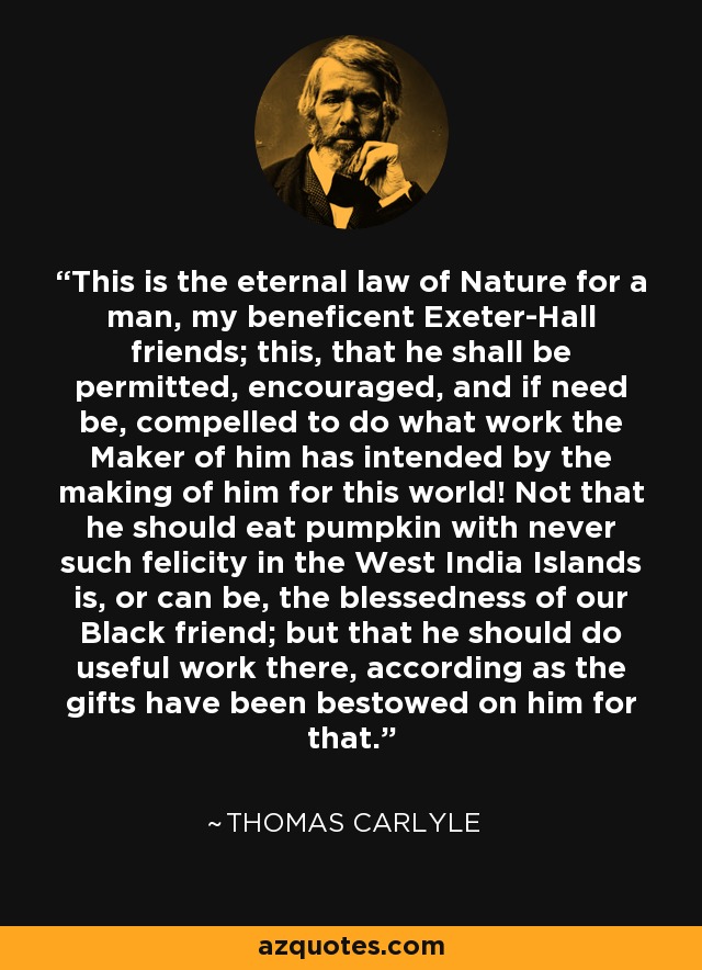 This is the eternal law of Nature for a man, my beneficent Exeter-Hall friends; this, that he shall be permitted, encouraged, and if need be, compelled to do what work the Maker of him has intended by the making of him for this world! Not that he should eat pumpkin with never such felicity in the West India Islands is, or can be, the blessedness of our Black friend; but that he should do useful work there, according as the gifts have been bestowed on him for that. - Thomas Carlyle