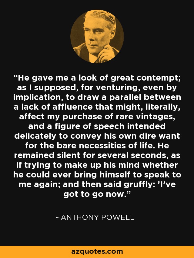 He gave me a look of great contempt; as I supposed, for venturing, even by implication, to draw a parallel between a lack of affluence that might, literally, affect my purchase of rare vintages, and a figure of speech intended delicately to convey his own dire want for the bare necessities of life. He remained silent for several seconds, as if trying to make up his mind whether he could ever bring himself to speak to me again; and then said gruffly: 'I've got to go now.' - Anthony Powell
