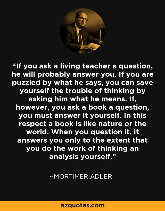 If you ask a living teacher a question, he will probably answer you. If you are puzzled by what he says, you can save yourself the trouble of thinking by asking him what he means. If, however, you ask a book a question, you must answer it yourself. In this respect a book is like nature or the world. When you question it, it answers you only to the extent that you do the work of thinking an analysis yourself. - Mortimer Adler