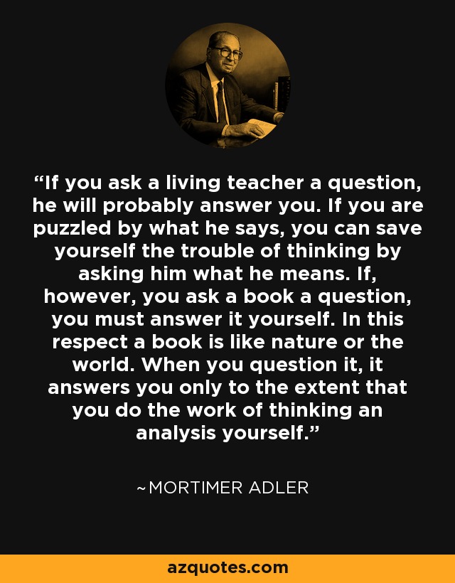 If you ask a living teacher a question, he will probably answer you. If you are puzzled by what he says, you can save yourself the trouble of thinking by asking him what he means. If, however, you ask a book a question, you must answer it yourself. In this respect a book is like nature or the world. When you question it, it answers you only to the extent that you do the work of thinking an analysis yourself. - Mortimer Adler