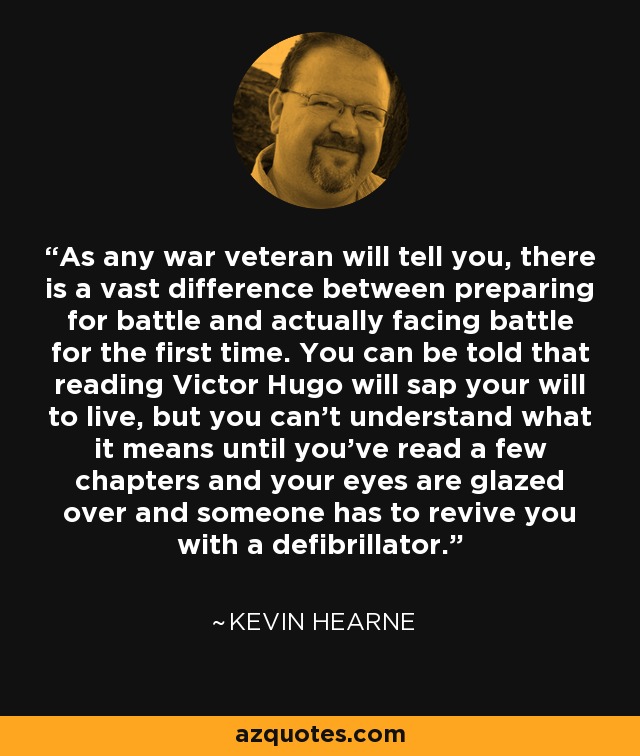 As any war veteran will tell you, there is a vast difference between preparing for battle and actually facing battle for the first time. You can be told that reading Victor Hugo will sap your will to live, but you can't understand what it means until you've read a few chapters and your eyes are glazed over and someone has to revive you with a defibrillator. - Kevin Hearne