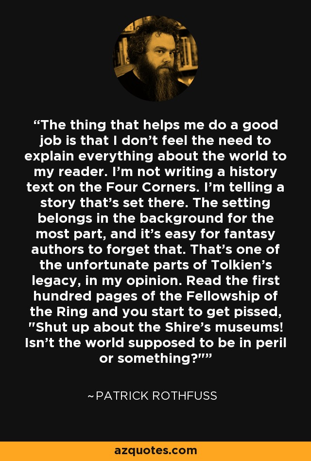 The thing that helps me do a good job is that I don't feel the need to explain everything about the world to my reader. I'm not writing a history text on the Four Corners. I'm telling a story that's set there. The setting belongs in the background for the most part, and it's easy for fantasy authors to forget that. That's one of the unfortunate parts of Tolkien's legacy, in my opinion. Read the first hundred pages of the Fellowship of the Ring and you start to get pissed, 