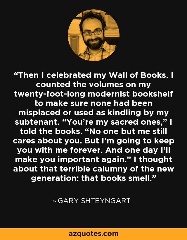 Then I celebrated my Wall of Books. I counted the volumes on my twenty-foot-long modernist bookshelf to make sure none had been misplaced or used as kindling by my subtenant. “You’re my sacred ones,” I told the books. “No one but me still cares about you. But I’m going to keep you with me forever. And one day I’ll make you important again.” I thought about that terrible calumny of the new generation: that books smell. - Gary Shteyngart