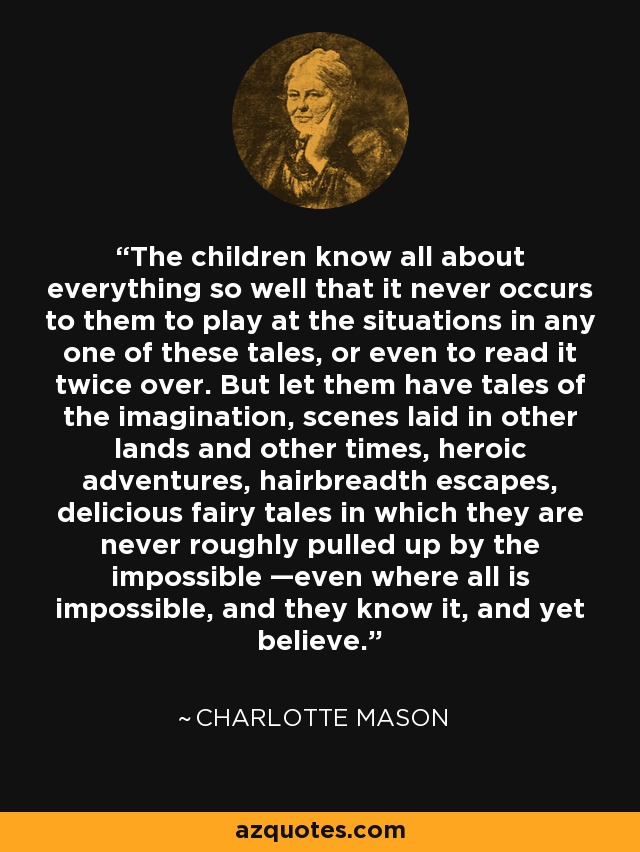 The children know all about everything so well that it never occurs to them to play at the situations in any one of these tales, or even to read it twice over. But let them have tales of the imagination, scenes laid in other lands and other times, heroic adventures, hairbreadth escapes, delicious fairy tales in which they are never roughly pulled up by the impossible —even where all is impossible, and they know it, and yet believe. - Charlotte Mason