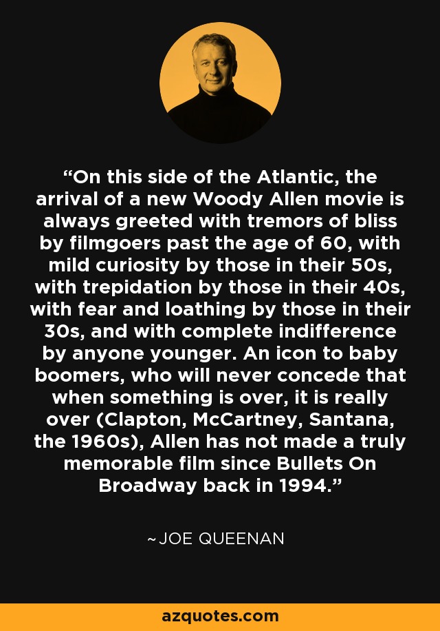 On this side of the Atlantic, the arrival of a new Woody Allen movie is always greeted with tremors of bliss by filmgoers past the age of 60, with mild curiosity by those in their 50s, with trepidation by those in their 40s, with fear and loathing by those in their 30s, and with complete indifference by anyone younger. An icon to baby boomers, who will never concede that when something is over, it is really over (Clapton, McCartney, Santana, the 1960s), Allen has not made a truly memorable film since Bullets On Broadway back in 1994. - Joe Queenan