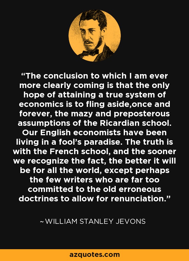 The conclusion to which I am ever more clearly coming is that the only hope of attaining a true system of economics is to fling aside,once and forever, the mazy and preposterous assumptions of the Ricardian school. Our English economists have been living in a fool's paradise. The truth is with the French school, and the sooner we recognize the fact, the better it will be for all the world, except perhaps the few writers who are far too committed to the old erroneous doctrines to allow for renunciation. - William Stanley Jevons