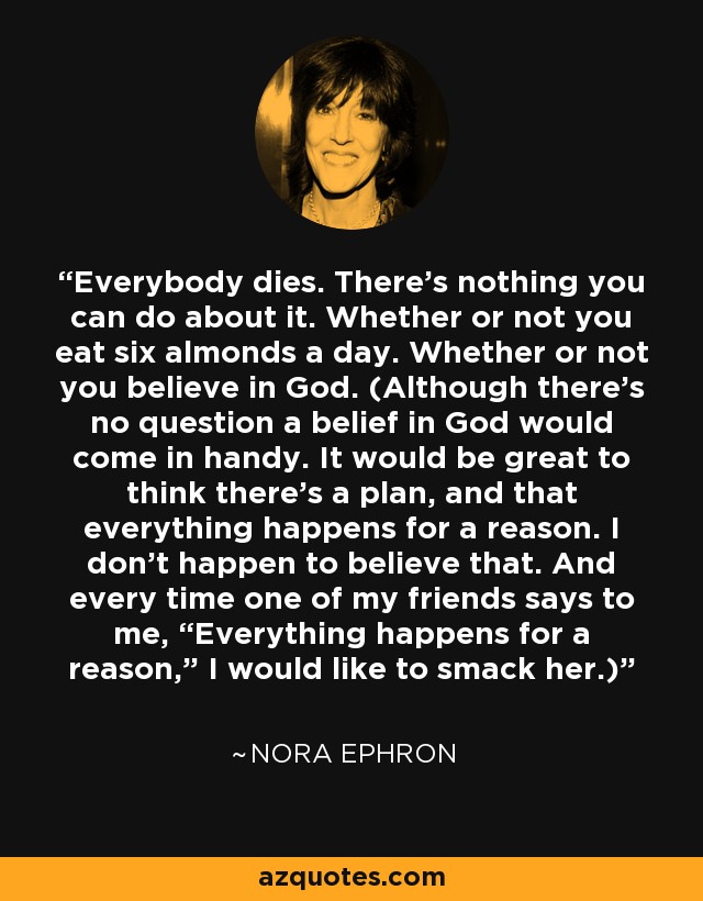 Everybody dies. There’s nothing you can do about it. Whether or not you eat six almonds a day. Whether or not you believe in God. (Although there’s no question a belief in God would come in handy. It would be great to think there’s a plan, and that everything happens for a reason. I don’t happen to believe that. And every time one of my friends says to me, “Everything happens for a reason,” I would like to smack her.) - Nora Ephron