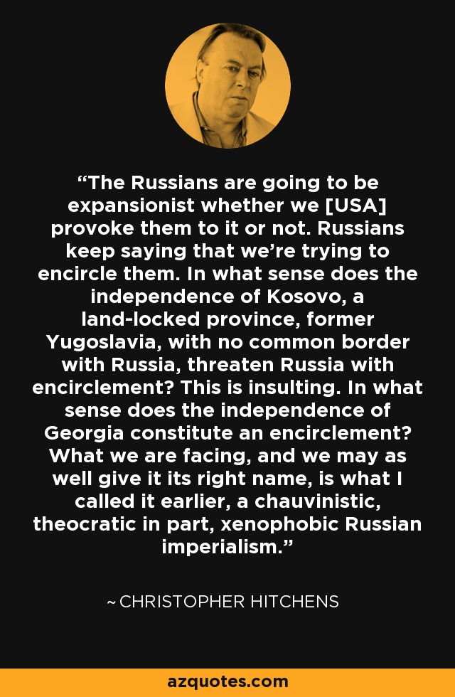The Russians are going to be expansionist whether we [USA] provoke them to it or not. Russians keep saying that we're trying to encircle them. In what sense does the independence of Kosovo, a land-locked province, former Yugoslavia, with no common border with Russia, threaten Russia with encirclement? This is insulting. In what sense does the independence of Georgia constitute an encirclement? What we are facing, and we may as well give it its right name, is what I called it earlier, a chauvinistic, theocratic in part, xenophobic Russian imperialism. - Christopher Hitchens