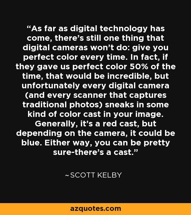 As far as digital technology has come, there's still one thing that digital cameras won't do: give you perfect color every time. In fact, if they gave us perfect color 50% of the time, that would be incredible, but unfortunately every digital camera (and every scanner that captures traditional photos) sneaks in some kind of color cast in your image. Generally, it's a red cast, but depending on the camera, it could be blue. Either way, you can be pretty sure-there's a cast. - Scott Kelby