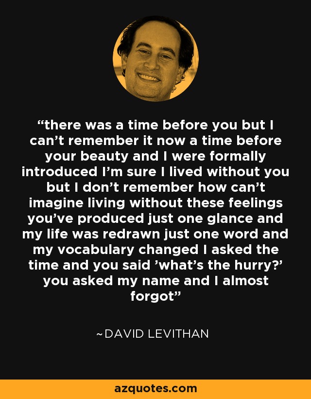 there was a time before you but I can't remember it now a time before your beauty and I were formally introduced I'm sure I lived without you but I don't remember how can't imagine living without these feelings you've produced just one glance and my life was redrawn just one word and my vocabulary changed I asked the time and you said 'what's the hurry?' you asked my name and I almost forgot - David Levithan
