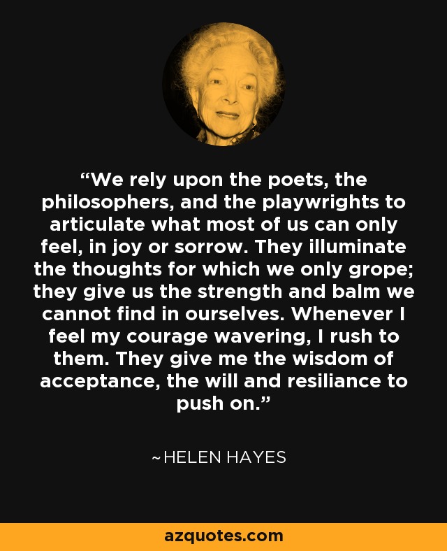 We rely upon the poets, the philosophers, and the playwrights to articulate what most of us can only feel, in joy or sorrow. They illuminate the thoughts for which we only grope; they give us the strength and balm we cannot find in ourselves. Whenever I feel my courage wavering, I rush to them. They give me the wisdom of acceptance, the will and resiliance to push on. - Helen Hayes