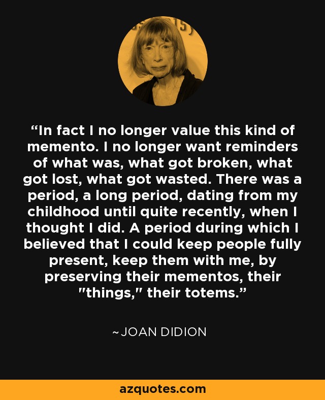 In fact I no longer value this kind of memento. I no longer want reminders of what was, what got broken, what got lost, what got wasted. There was a period, a long period, dating from my childhood until quite recently, when I thought I did. A period during which I believed that I could keep people fully present, keep them with me, by preserving their mementos, their 