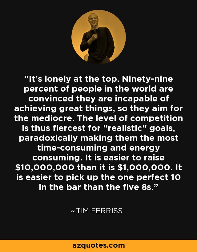 It's lonely at the top. Ninety-nine percent of people in the world are convinced they are incapable of achieving great things, so they aim for the mediocre. The level of competition is thus fiercest for 
